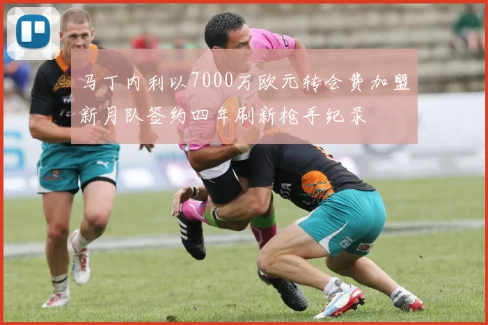 马丁内利以7000万欧元转会费加盟新月队签约四年刷新枪手纪录