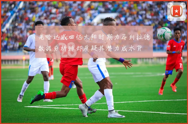 老哈达威回忆太阳时期力荐利拉德数据分析师却质疑其潜力成水货