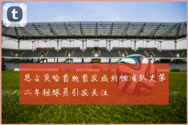 恩古莫哈首轮首发成利物浦队史第二年轻球员引发关注