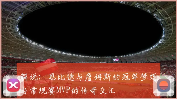 解说：恩比德与詹姆斯的冠军梦想与常规赛MVP的传奇交汇