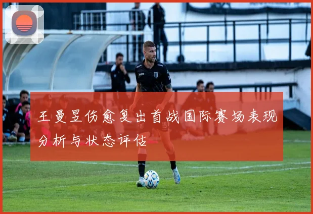 王曼昱伤愈复出首战国际赛场表现分析与状态评估