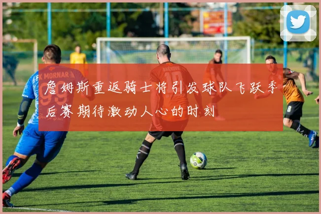 詹姆斯重返骑士将引发球队飞跃季后赛期待激动人心的时刻