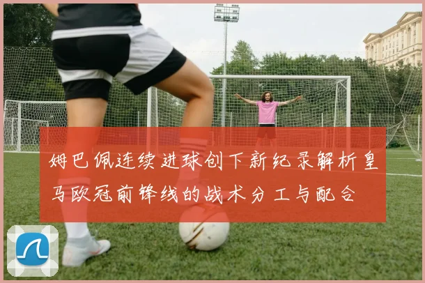 姆巴佩连续进球创下新纪录解析皇马欧冠前锋线的战术分工与配合