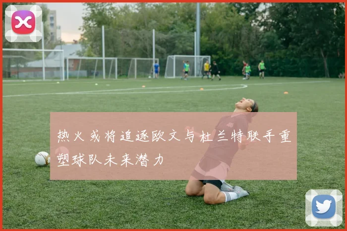 热火或将追逐欧文与杜兰特联手重塑球队未来潜力