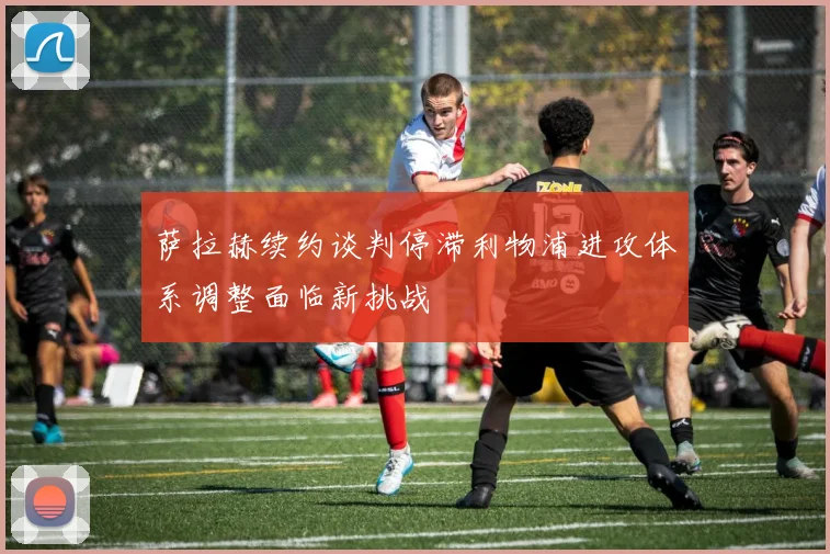 萨拉赫续约谈判停滞利物浦进攻体系调整面临新挑战